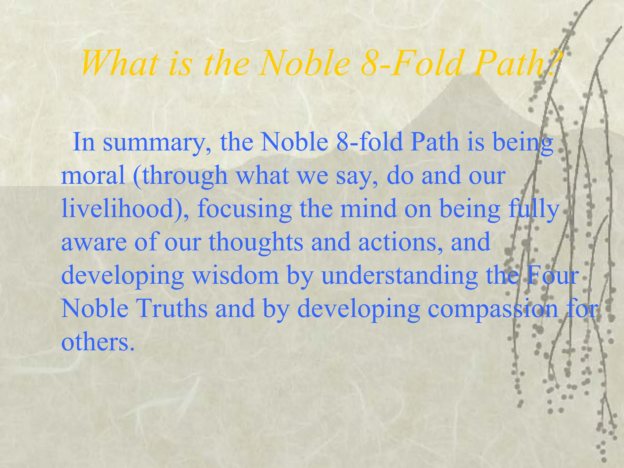 What is the Noble 8-Fold Path?
In summary, the Noble 8-fold Path is being
moral (through what we say, do and our
livelihood), focusing the mind on being fully
aware of our thoughts and actions, and
developing wisdom by understanding the Four
Noble Truths and by developing compassion for
others.
 