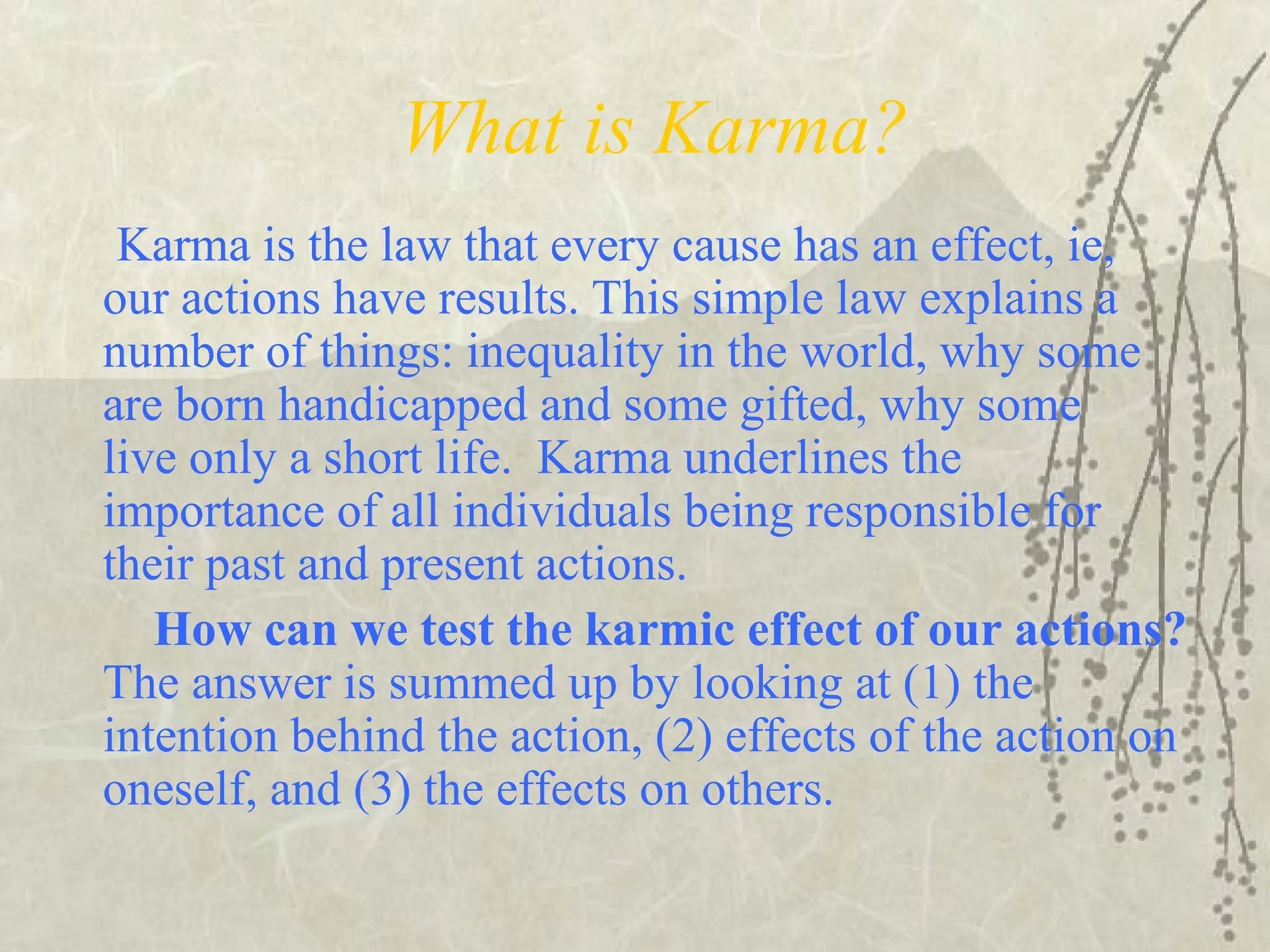 What is Karma?
Karma is the law that every cause has an effect, ie,
our actions have results. This simple law explains a
number of things: inequality in the world, why some
are born handicapped and some gifted, why some
live only a short life. Karma underlines the
importance of all individuals being responsible for
their past and present actions.
How can we test the karmic effect of our actions?
The answer is summed up by looking at (1) the
intention behind the action, (2) effects of the action on
oneself, and (3) the effects on others.
 