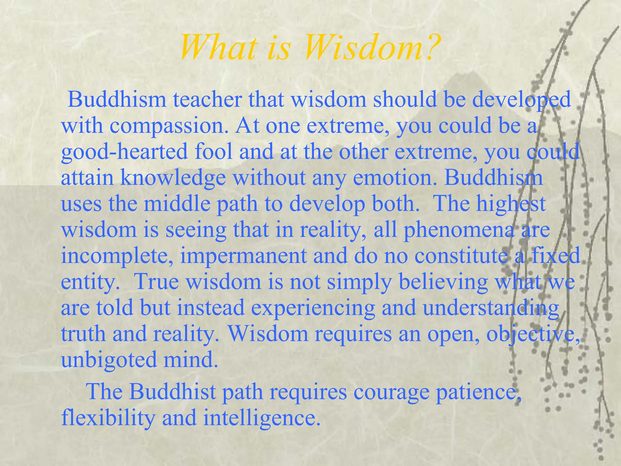 What is Wisdom?
Buddhism teacher that wisdom should be developed
with compassion. At one extreme, you could be a
good-hearted fool and at the other extreme, you could
attain knowledge without any emotion. Buddhism
uses the middle path to develop both. The highest
wisdom is seeing that in reality, all phenomena are
incomplete, impermanent and do no constitute a fixed
entity. True wisdom is not simply believing what we
are told but instead experiencing and understanding
truth and reality. Wisdom requires an open, objective,
unbigoted mind.
The Buddhist path requires courage patience,
flexibility and intelligence.
 