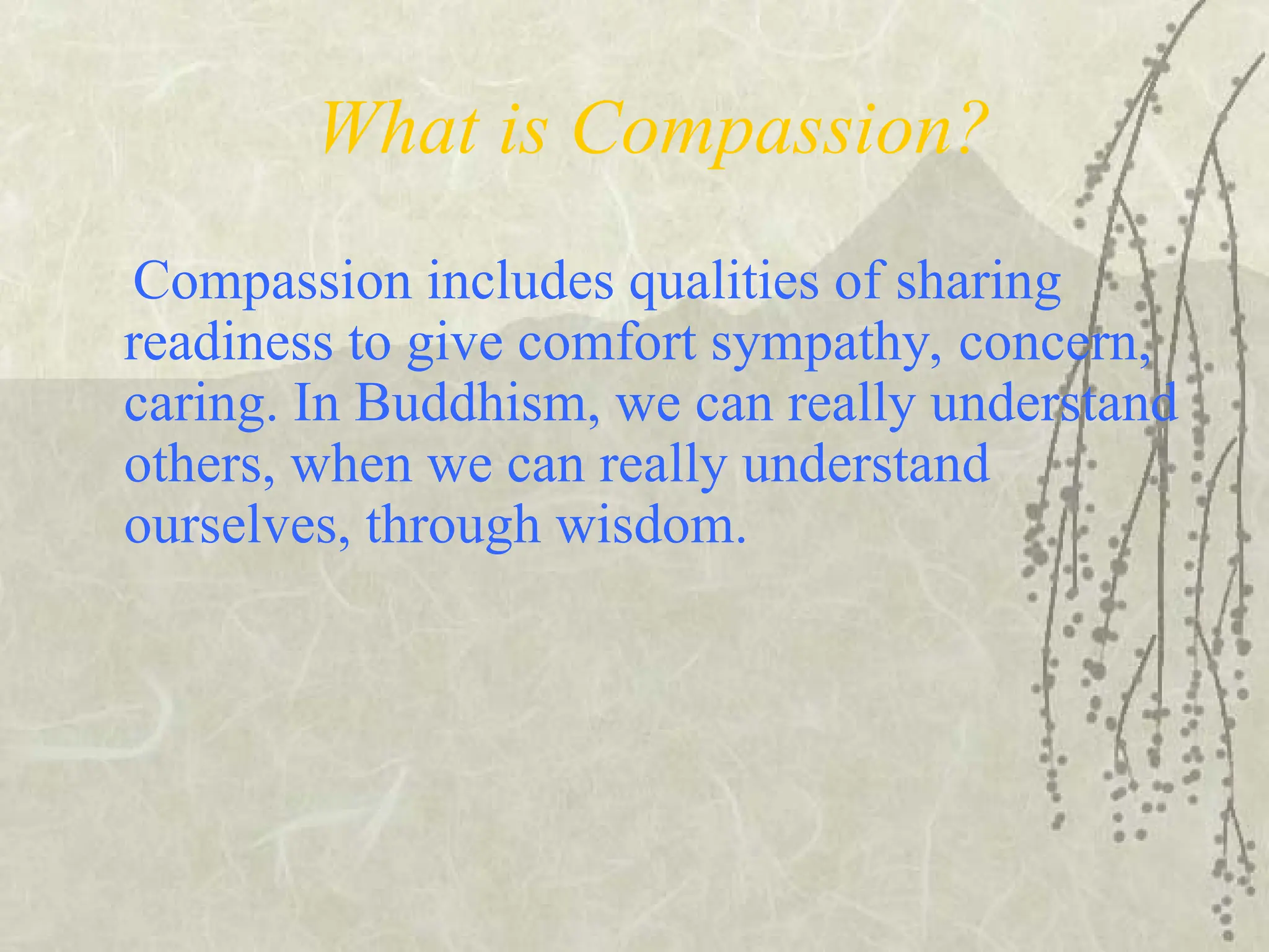 What is Compassion?
Compassion includes qualities of sharing
readiness to give comfort sympathy, concern,
caring. In Buddhism, we can really understand
others, when we can really understand
ourselves, through wisdom.
 