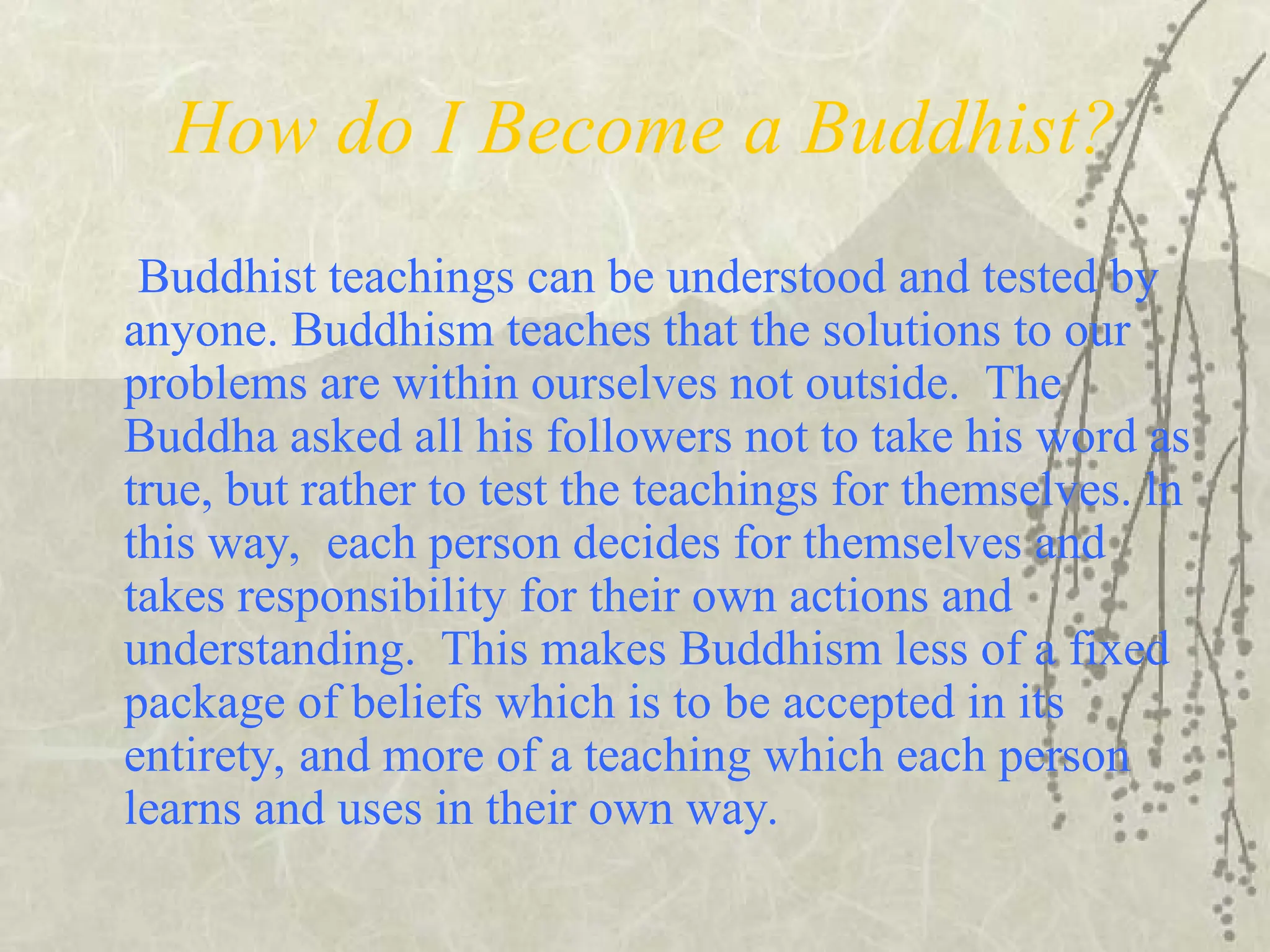 How do I Become a Buddhist?
Buddhist teachings can be understood and tested by
anyone. Buddhism teaches that the solutions to our
problems are within ourselves not outside. The
Buddha asked all his followers not to take his word as
true, but rather to test the teachings for themselves. ln
this way, each person decides for themselves and
takes responsibility for their own actions and
understanding. This makes Buddhism less of a fixed
package of beliefs which is to be accepted in its
entirety, and more of a teaching which each person
learns and uses in their own way.
 