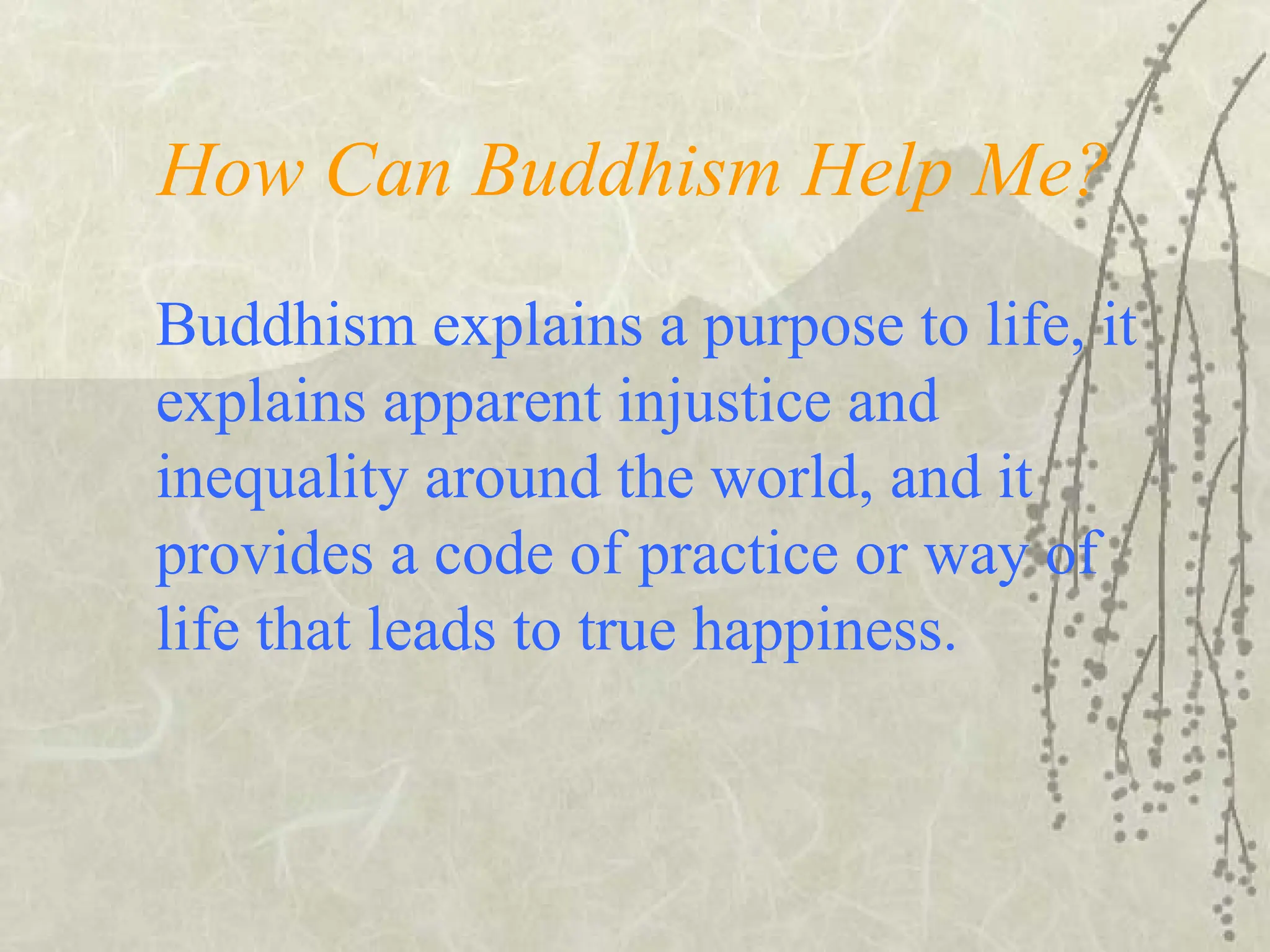 How Can Buddhism Help Me?
Buddhism explains a purpose to life, it
explains apparent injustice and
inequality around the world, and it
provides a code of practice or way of
life that leads to true happiness.
 