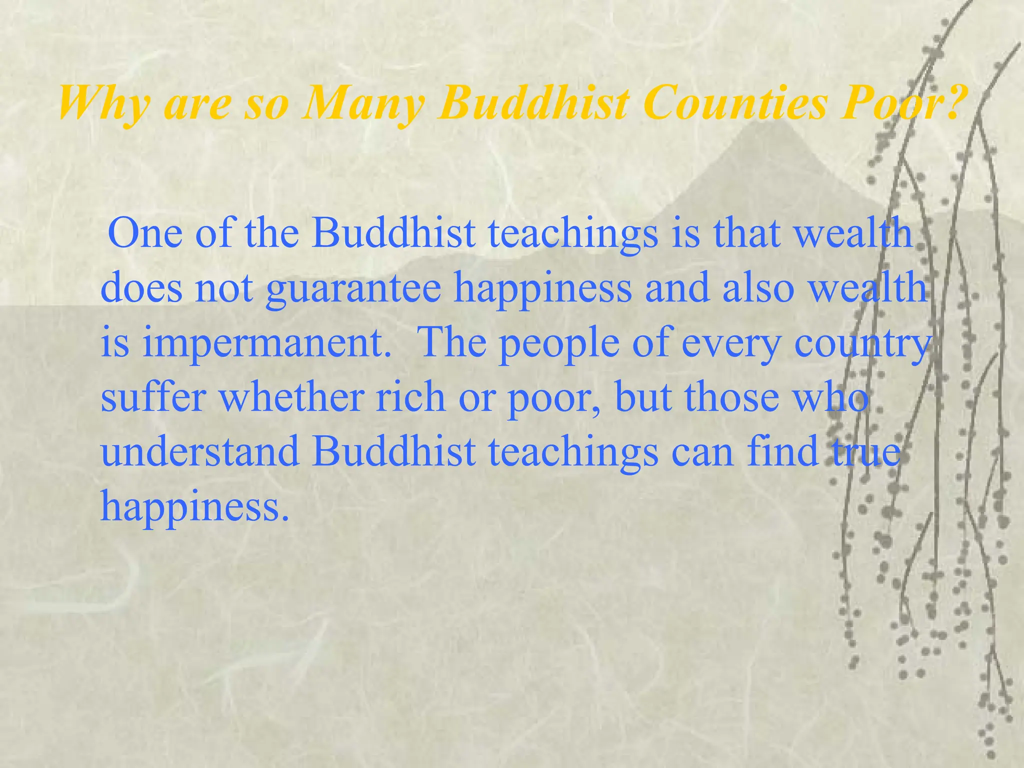 Why are so Many Buddhist Counties Poor?
One of the Buddhist teachings is that wealth
does not guarantee happiness and also wealth
is impermanent. The people of every country
suffer whether rich or poor, but those who
understand Buddhist teachings can find true
happiness.
 