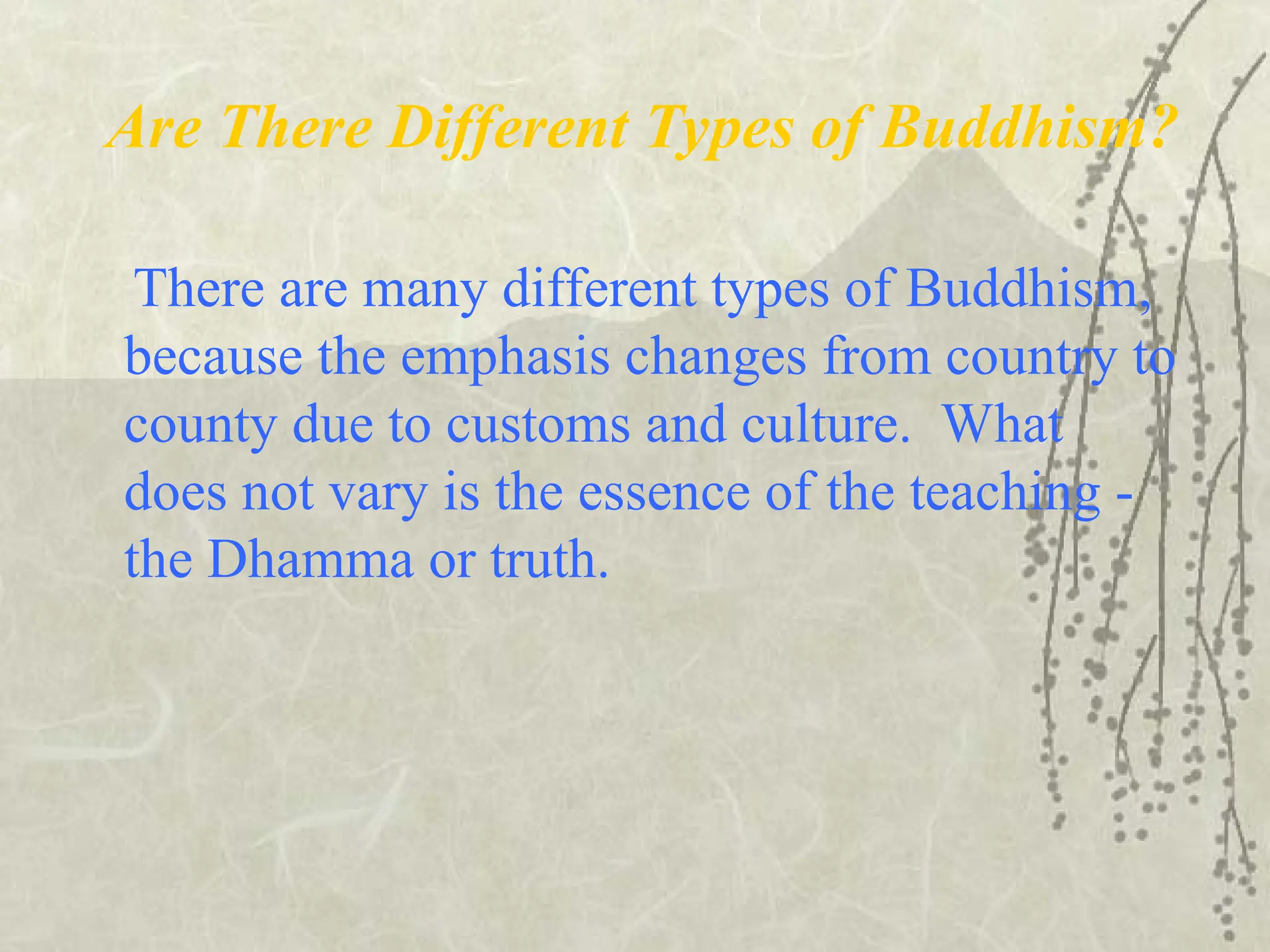 Are There Different Types of Buddhism?
There are many different types of Buddhism,
because the emphasis changes from country to
county due to customs and culture. What
does not vary is the essence of the teaching -
the Dhamma or truth.
 