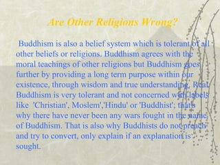 Are Other Religions Wrong?
Buddhism is also a belief system which is tolerant of all
other beliefs or religions. Buddhism agrees with the
moral teachings of other religions but Buddhism goes
further by providing a long term purpose within our
existence, through wisdom and true understanding. Real
Buddhism is very tolerant and not concerned with labels
like 'Christian', Moslem','Hindu' or 'Buddhist'; that's
why there have never been any wars fought in the name
of Buddhism. That is also why Buddhists do not preach
and try to convert, only explain if an explanation is
sought.
 