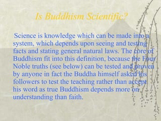 Is Buddhism Scientific?
Science is knowledge which can be made into a
system, which depends upon seeing and testing
facts and stating general natural laws. The core of
Buddhism fit into this definition, because the Four
Noble truths (see below) can be tested and proven
by anyone in fact the Buddha himself asked his
followers to test the teaching rather than accept
his word as true Buddhism depends more on
understanding than faith.
 
