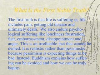 What is the First Noble Truth?
The first truth is that life is suffering ie, life
includes pain, getting old disease and
ultimately death. We also endure psycho-
logical suffering like loneliness frustration,
fear, embarrassment, disappointment and
anger. This is an irrefutable fact that cannot be
denied. It is realistic rather than pessimistic
because pessimism is expecting things to be
bad. lnstead, Buddhism explains how suffer-
ing can be avoided and how we can be truly
happy.
 