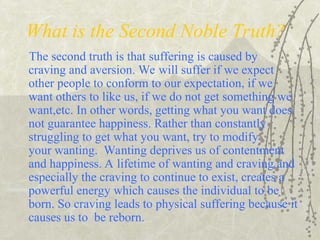What is the Second Noble Truth?
The second truth is that suffering is caused by
craving and aversion. We will suffer if we expect
other people to conform to our expectation, if we
want others to like us, if we do not get something we
want,etc. In other words, getting what you want does
not guarantee happiness. Rather than constantly
struggling to get what you want, try to modify
your wanting. Wanting deprives us of contentment
and happiness. A lifetime of wanting and craving and
especially the craving to continue to exist, creates a
powerful energy which causes the individual to be
born. So craving leads to physical suffering because it
causes us to be reborn.
 
