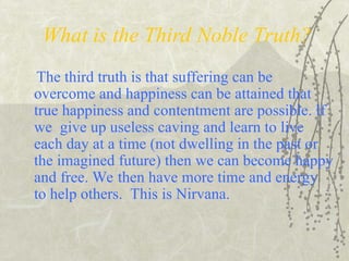 What is the Third Noble Truth?
The third truth is that suffering can be
overcome and happiness can be attained that
true happiness and contentment are possible. lf
we give up useless caving and learn to live
each day at a time (not dwelling in the past or
the imagined future) then we can become happy
and free. We then have more time and energy
to help others. This is Nirvana.
 