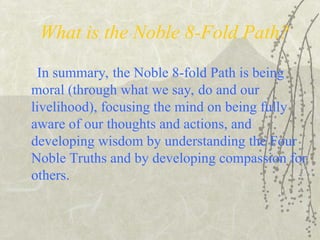 What is the Noble 8-Fold Path?
In summary, the Noble 8-fold Path is being
moral (through what we say, do and our
livelihood), focusing the mind on being fully
aware of our thoughts and actions, and
developing wisdom by understanding the Four
Noble Truths and by developing compassion for
others.
 