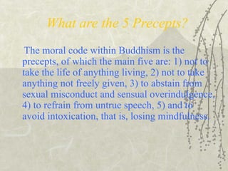 What are the 5 Precepts?
The moral code within Buddhism is the
precepts, of which the main five are: 1) not to
take the life of anything living, 2) not to take
anything not freely given, 3) to abstain from
sexual misconduct and sensual overindulgence,
4) to refrain from untrue speech, 5) and to
avoid intoxication, that is, losing mindfulness.
 