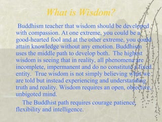 What is Wisdom?
Buddhism teacher that wisdom should be developed
with compassion. At one extreme, you could be a
good-hearted fool and at the other extreme, you could
attain knowledge without any emotion. Buddhism
uses the middle path to develop both. The highest
wisdom is seeing that in reality, all phenomena are
incomplete, impermanent and do no constitute a fixed
entity. True wisdom is not simply believing what we
are told but instead experiencing and understanding
truth and reality. Wisdom requires an open, objective,
unbigoted mind.
The Buddhist path requires courage patience,
flexibility and intelligence.
 