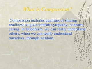 What is Compassion?
Compassion includes qualities of sharing
readiness to give comfort sympathy, concern,
caring. In Buddhism, we can really understand
others, when we can really understand
ourselves, through wisdom.
 