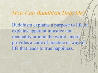 How Can Buddhism Help Me?
Buddhism explains a purpose to life, it
explains apparent injustice and
inequality around the world, and it
provides a code of practice or way of
life that leads to true happiness.
 