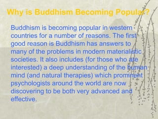 Buddhism is becoming popular in western
countries for a number of reasons. The first
good reason is Buddhism has answers to
many of the problems in modern materialistic
societies. It also includes (for those who are
interested) a deep understanding of the human
mind (and natural therapies) which prominent
psychologists around the world are now
discovering to be both very advanced and
effective.
Why is Buddhism Becoming Popular?
 