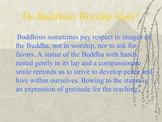 Do Buddhists Worship Idols?
Buddhists sometimes pay respect to images of
the Buddha, not in worship, nor to ask for
favors. A statue of the Buddha with hands
rested gently in its lap and a compassionate
smile reminds us to strive to develop peace and
love within ourselves. Bowing to the statue is
an expression of gratitude for the teaching.
 
