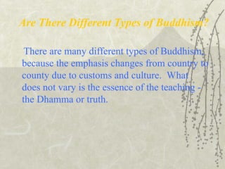 Are There Different Types of Buddhism?
There are many different types of Buddhism,
because the emphasis changes from country to
county due to customs and culture. What
does not vary is the essence of the teaching -
the Dhamma or truth.
 