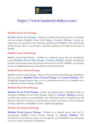 https://www.lumiereholidays.com/
Buddhist Circuit Tour Package
Buddhist Circuit Tour Package - Immerse yourself in the spiritual journey of a lifetime
with our exclusive Buddhist Circuit Tour Package at Lumiere Holidays. Explore the
sacred sites and monasteries that hold deep significance in Buddhism. Our meticulously
crafted package offers a transformative experience, guiding you through the footsteps of
Buddha.
Buddhist Circuit Trip Package
Buddhist Circuit Trip Package - Embark on a spiritual voyage with our meticulously
curated Buddhist Circuit Trip Package at Lumiere Holidays. Explore the hallowed
grounds and monastic centers that played a pivotal role in the life of Buddha. Our package
ensures an enlightening journey through these revered destinations.
Buddhist Circuit Tourism Package
Buddhist Circuit Tourism Package - Discover the profound spiritual heritage of Buddhism
with our exclusive Buddhist Circuit Tourism Package from Lumiere Holidays. This
thoughtfully designed itinerary takes you on a transcendent journey to key Buddhist sites,
revealing the life and teachings of Buddha.
Buddhist Circuit Travel Package
Buddhist Circuit Travel Package - Explore the spiritual riches of Buddhism with our
all-inclusive Buddhist Circuit Travel Package offered by Lumiere Holidays. Immerse
yourself in the serenity of sacred Buddhist sites, following the path of enlightenment and
discovery. Reach us to book your transformative journey and connect with the profound
teachings and history of Buddhism on this enlightening pilgrimage.
Buddhist Circuit Journey Package
Buddhist Circuit Journey Package - Embark on a spiritual odyssey with our all-
encompassing Buddhist Circuit Journey Package by Lumiere Holidays. This
meticulously curated itinerary guides you through the revered Buddhist sites, immersing
you in the wisdom and history of Buddhism.
 