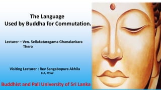 The Language
Used by Buddha for Commutation.
Lecturer – Ven. Sellakataragama Ghanalankara
Thero
Visiting Lecturer : Rev Sangabopura Akhila
B.A, MSW
Buddhist and Pali University of Sri Lanka
 