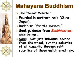 Mahayana Buddhism
 The “Great Vehicle.”
 Founded in northern Asia (China,
  Japan).
 Buddhism “for the masses.”
 Seek guidance from Boddhisatvas,
  wise beings.
 Goal: Not just individual escape
  from the wheel, but the salvation
  of all humanity through self-
  sacrifice of those enlightened few.
 