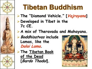 Tibetan Buddhism
 The “Diamond Vehicle.” [Vajrayana]
 Developed in Tibet in the
  7c CE.
 A mix of Theravada and Mahayana.
 Boddhisatvas include
  Lamas, like the
  Dalai Lama.
 The Tibetan Book
  of the Dead
  [Bardo Thodol].
 
