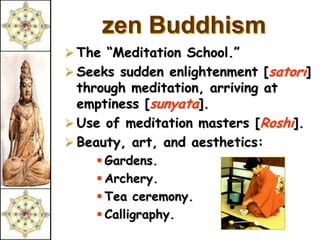 zen Buddhism
 The “Meditation School.”
 Seeks sudden enlightenment [satori]
  through meditation, arriving at
  emptiness [sunyata].
 Use of meditation masters [Roshi].
 Beauty, art, and aesthetics:
     Gardens.
     Archery.
     Tea ceremony.
     Calligraphy.
 