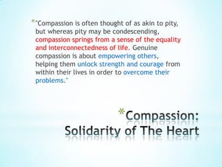 * "Compassion is often thought of as akin to pity,
 but whereas pity may be condescending,
 compassion springs from a sense of the equality
 and interconnectedness of life. Genuine
 compassion is about empowering others,
 helping them unlock strength and courage from
 within their lives in order to overcome their
 problems."




                             *
 