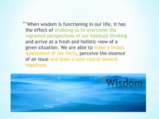 * "When wisdom is functioning in our life, it has
 the effect of enabling us to overcome the
 ingrained perspectives of our habitual thinking
 and arrive at a fresh and holistic view of a
 given situation. We are able to make a broad
 assessment of the facts, perceive the essence
 of an issue and steer a sure course toward
 happiness.



                                    *
 