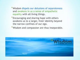 * Wisdom dispels our delusions of separateness
 and awakens in us a sense of empathetic
 equality with all living things.
* Encouraging and sharing hope with others
 awakens us to a larger, freer identity beyond
 the narrow confines of our ego.
* Wisdom and compassion are thus inseparable.



                                   *
 