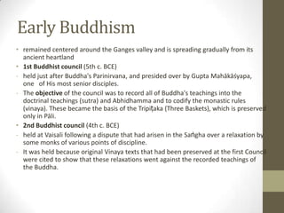 Early Buddhism
• remained centered around the Ganges valley and is spreading gradually from its
  ancient heartland
• 1st Buddhist council (5th c. BCE)
- held just after Buddha's Parinirvana, and presided over by Gupta Mahākāśyapa,
  one of His most senior disciples.
- The objective of the council was to record all of Buddha's teachings into the
  doctrinal teachings (sutra) and Abhidhamma and to codify the monastic rules
  (vinaya). These became the basis of the Tripiṭaka (Three Baskets), which is preserved
  only in Pāli.
• 2nd Buddhist council (4th c. BCE)
- held at Vaisali following a dispute that had arisen in the Saṅgha over a relaxation by
  some monks of various points of discipline.
- It was held because original Vinaya texts that had been preserved at the first Council
  were cited to show that these relaxations went against the recorded teachings of
  the Buddha.
 