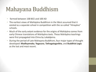 Mahayana Buddhism
• formed between 100 BCE and 100 AD
• The earliest views of Mahāyāna Buddhism in the West assumed that it
  existed as a separate school in competition with the so-called "Hīnayāna"
  schools.
• Much of the early extant evidence for the origins of Mahāyāna comes from
  early Chinese translations of Mahāyāna texts. These Mahāyāna teachings
  were first propagated into China by Lokakṣema.
• During the period of Late Mahayana Buddhism, four major types of thought
  developed: Madhyamaka, Yogacara, Tathagatagarbha, and Buddhist Logic
  as the last and most recent.
 