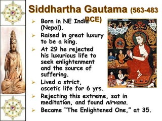 Siddhartha Gautama (563-483
   Born in NE India BCE)
    (Nepal).
   Raised in great luxury
    to be a king.
   At 29 he rejected
    his luxurious life to
    seek enlightenment
    and the source of
    suffering.
   Lived a strict,
    ascetic life for 6 yrs.
   Rejecting this extreme, sat in
    meditation, and found nirvana.
   Became “The Enlightened One,” at 35.
 