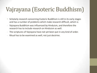Vajrayana (Esoteric Buddhism)
• Scholarly research concerning Esoteric Buddhism is still in its early stages
  and has a number of problems which make research difficult, which is:
- Vajrayana Buddhism was influenced by Hinduism, and therefore the
  research has to include research on Hinduism as well.
- The scriptures of Vajrayana have not yet been put in any kind of order.
- Ritual has to be examined as well, not just doctrine.
 