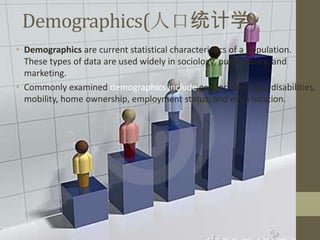 Demographics(人口统计学)
• Demographics are current statistical characteristics of a population.
  These types of data are used widely in sociology, public policy, and
  marketing.
• Commonly examined demographics include gender, race, age, disabilities,
  mobility, home ownership, employment status, and even location.
 