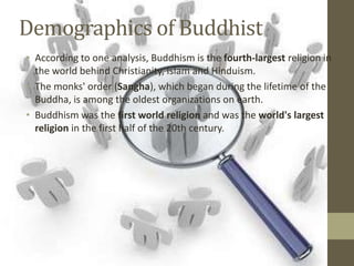 Demographics of Buddhist
• According to one analysis, Buddhism is the fourth-largest religion in
  the world behind Christianity, Islam and Hinduism.
• The monks' order (Sangha), which began during the lifetime of the
  Buddha, is among the oldest organizations on earth.
• Buddhism was the first world religion and was the world's largest
  religion in the first half of the 20th century.
 