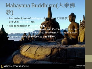 Mahayana Buddhism(大乘佛
教)
• East Asian forms of Mahayana Buddhism(大乘佛教) that
  use Chinese scriptures.
• It is dominant in most of China,
  Japan, Korea, Taiwan, Singapore and Vietnam as well as such
  communities within Indochina, Southeast Asia and the West.
• Approximately 500 million to one billion.
 