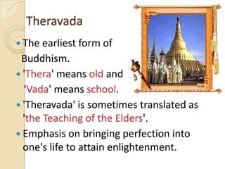 Theravada
 The earliest form of
 Buddhism.
 'Thera' means old and
  'Vada' means school.
 'Theravada' is sometimes translated as
  'the Teaching of the Elders'.
 Emphasis on bringing perfection into
  one's life to attain enlightenment.
 