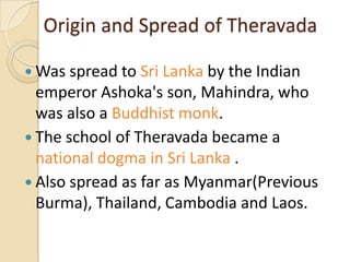 Origin and Spread of Theravada

 Was spread to Sri Lanka by the Indian
  emperor Ashoka's son, Mahindra, who
  was also a Buddhist monk.
 The school of Theravada became a
  national dogma in Sri Lanka .
 Also spread as far as Myanmar(Previous
  Burma), Thailand, Cambodia and Laos.
 