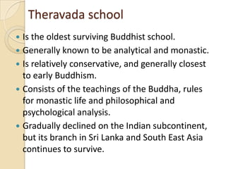 Theravada school
 Is the oldest surviving Buddhist school.
 Generally known to be analytical and monastic.
 Is relatively conservative, and generally closest
  to early Buddhism.
 Consists of the teachings of the Buddha, rules
  for monastic life and philosophical and
  psychological analysis.
 Gradually declined on the Indian subcontinent,
  but its branch in Sri Lanka and South East Asia
  continues to survive.
 