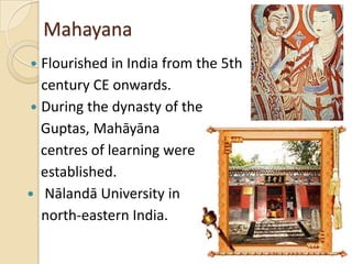 Mahayana
 Flourished in India from the 5th
  century CE onwards.
 During the dynasty of the
  Guptas, Mahāyāna
  centres of learning were
  established.
 Nālandā University in
  north-eastern India.
 