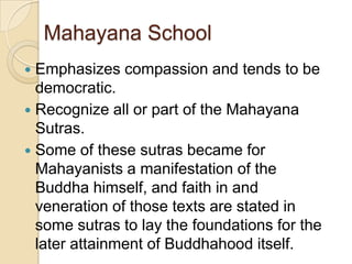 Mahayana School
 Emphasizes compassion and tends to be
  democratic.
 Recognize all or part of the Mahayana
  Sutras.
 Some of these sutras became for
  Mahayanists a manifestation of the
  Buddha himself, and faith in and
  veneration of those texts are stated in
  some sutras to lay the foundations for the
  later attainment of Buddhahood itself.
 