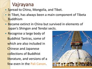Vajrayana
  Spread to China, Mongolia, and Tibet.
 In Tibet, has always been a main component of Tibeta
   Buddhism
 Became extinct in China but survived in elements of
   Japan's Shingon and Tendai sects.
 Recognise a large body of
  Buddhist Tantras, some of
  which are also included in
  Chinese and Japanese
  collections of Buddhist
  literature, and versions of a
  few even in the Pali Canon.
 