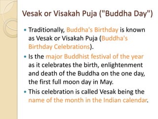 Vesak or Visakah Puja ("Buddha Day")
 Traditionally, Buddha's Birthday is known
  as Vesak or Visakah Puja (Buddha's
  Birthday Celebrations).
 Is the major Buddhist festival of the year
  as it celebrates the birth, enlightenment
  and death of the Buddha on the one day,
  the first full moon day in May.
 This celebration is called Vesak being the
  name of the month in the Indian calendar.
 