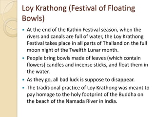 Loy Krathong (Festival of Floating
Bowls)
   At the end of the Kathin Festival season, when the
    rivers and canals are full of water, the Loy Krathong
    Festival takes place in all parts of Thailand on the full
    moon night of the Twelfth Lunar month.
   People bring bowls made of leaves (which contain
    flowers) candles and incense sticks, and float them in
    the water.
   As they go, all bad luck is suppose to disappear.
   The traditional practice of Loy Krathong was meant to
    pay homage to the holy footprint of the Buddha on
    the beach of the Namada River in India.
 