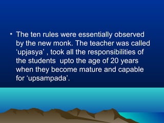 • The ten rules were essentially observed
by the new monk. The teacher was called
‘upjasya’ , took all the responsibilities of
the students upto the age of 20 years
when they become mature and capable
for ‘upsampada’.
 