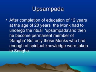UpsampadaUpsampada
• After completion of education of 12 years
at the age of 20 years the Monk had to
undergo the ritual ‘upsampada’and then
he become permanent member of
‘Sangha’ But only those Monks who had
enough of spiritual knowledge were taken
to Sangha.
 
