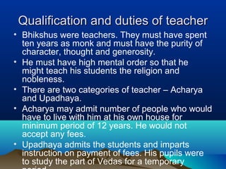 Qualification and duties of teacherQualification and duties of teacher
• Bhikshus were teachers. They must have spent
ten years as monk and must have the purity of
character, thought and generosity.
• He must have high mental order so that he
might teach his students the religion and
nobleness.
• There are two categories of teacher – Acharya
and Upadhaya.
• Acharya may admit number of people who would
have to live with him at his own house for
minimum period of 12 years. He would not
accept any fees.
• Upadhaya admits the students and imparts
instruction on payment of fees. His pupils were
to study the part of Vedas for a temporary
 