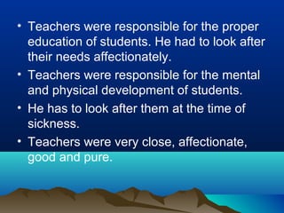 • Teachers were responsible for the proper
education of students. He had to look after
their needs affectionately.
• Teachers were responsible for the mental
and physical development of students.
• He has to look after them at the time of
sickness.
• Teachers were very close, affectionate,
good and pure.
 