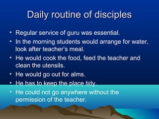 Daily routine of disciplesDaily routine of disciples
• Regular service of guru was essential.
• In the morning students would arrange for water,
look after teacher’s meal.
• He would cook the food, feed the teacher and
clean the utensils.
• He would go out for alms.
• He has to keep the place tidy.
• He could not go anywhere without the
permission of the teacher.
 