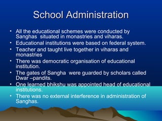 School AdministrationSchool Administration
• All the educational schemes were conducted by
Sanghas situated in monastries and viharas.
• Educational institutions were based on federal system.
• Teacher and taught live together in viharas and
monastries
• There was democratic organisation of educational
institution.
• The gates of Sangha were guarded by scholars called
Dwar –pandits.
• One learned bhikshu was appointed head of educational
institutions.
• There was no external interference in administration of
Sanghas.
 